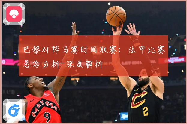巴黎对阵马赛时间联赛：法甲比赛悬念分析-深度解析