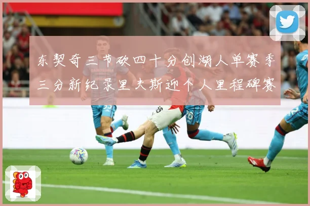 东契奇三节砍四十分创湖人单赛季三分新纪录里夫斯迎个人里程碑赛场复盘-深度解析
