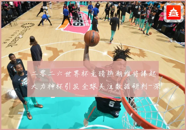 二零二六世界杯竞猜热潮谁将捧起大力神杯引发全球关注数据研判-深度解析